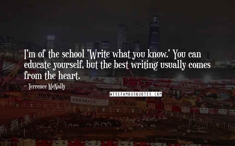 Terrence McNally Quotes: I'm of the school 'Write what you know.' You can educate yourself, but the best writing usually comes from the heart.