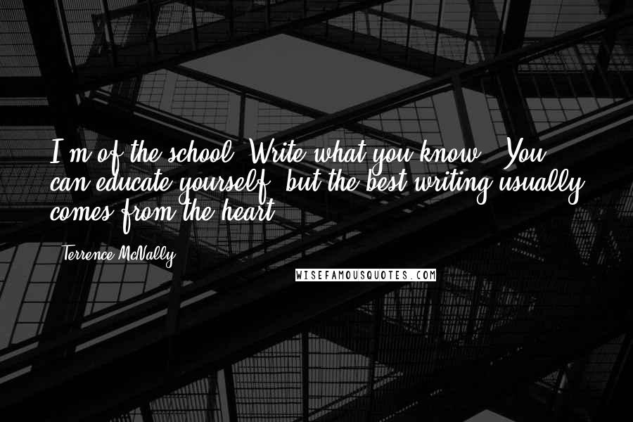 Terrence McNally Quotes: I'm of the school 'Write what you know.' You can educate yourself, but the best writing usually comes from the heart.