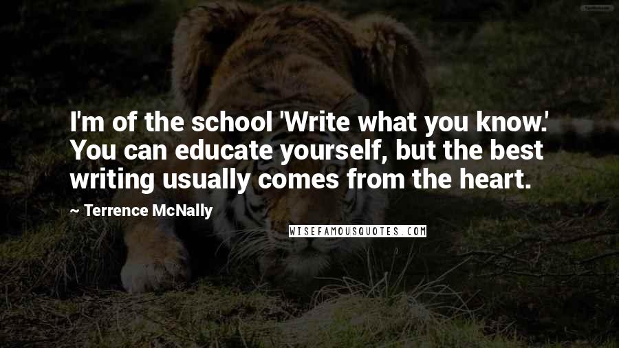 Terrence McNally Quotes: I'm of the school 'Write what you know.' You can educate yourself, but the best writing usually comes from the heart.