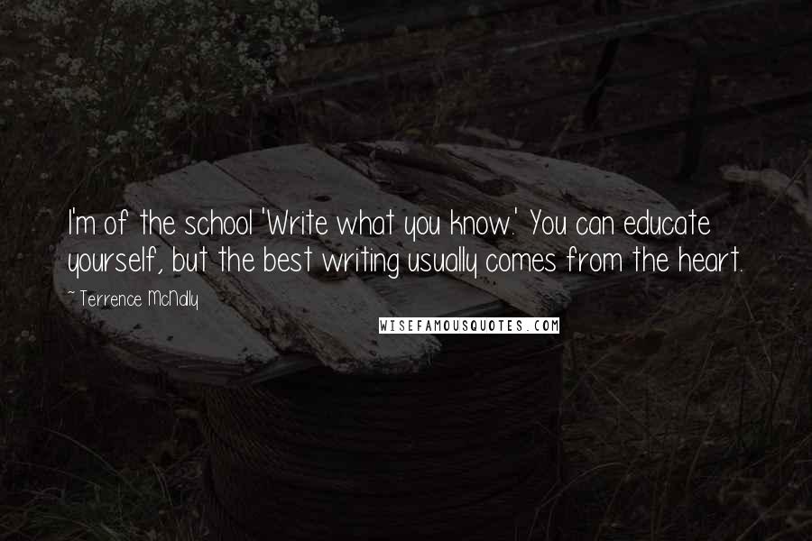 Terrence McNally Quotes: I'm of the school 'Write what you know.' You can educate yourself, but the best writing usually comes from the heart.