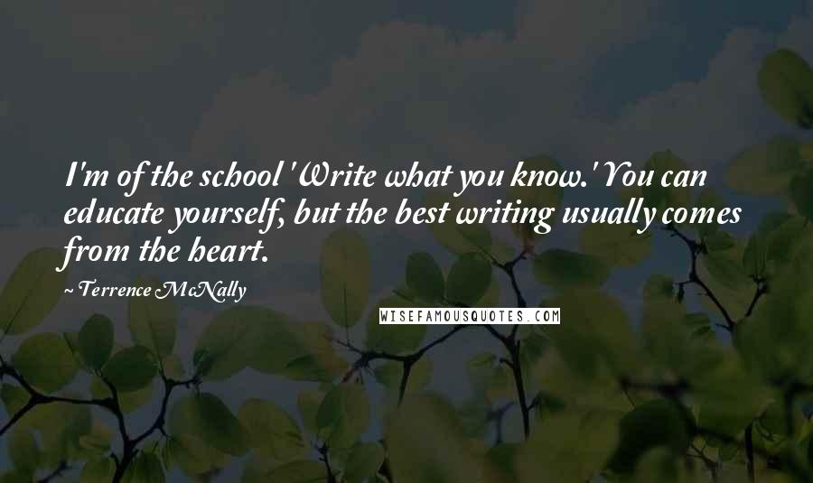 Terrence McNally Quotes: I'm of the school 'Write what you know.' You can educate yourself, but the best writing usually comes from the heart.