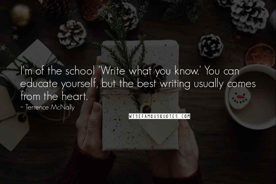 Terrence McNally Quotes: I'm of the school 'Write what you know.' You can educate yourself, but the best writing usually comes from the heart.