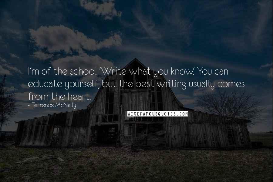 Terrence McNally Quotes: I'm of the school 'Write what you know.' You can educate yourself, but the best writing usually comes from the heart.