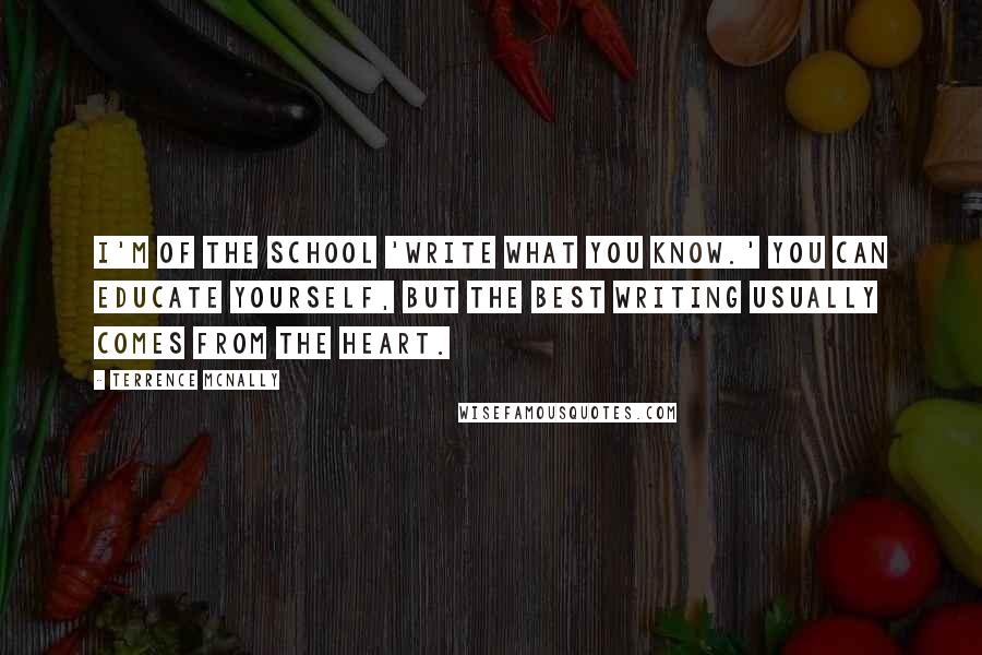 Terrence McNally Quotes: I'm of the school 'Write what you know.' You can educate yourself, but the best writing usually comes from the heart.