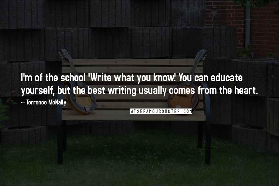 Terrence McNally Quotes: I'm of the school 'Write what you know.' You can educate yourself, but the best writing usually comes from the heart.