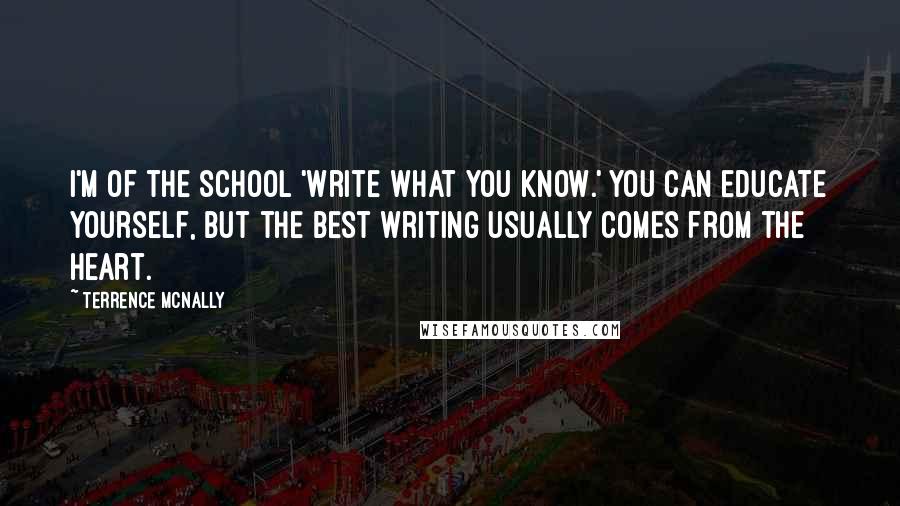 Terrence McNally Quotes: I'm of the school 'Write what you know.' You can educate yourself, but the best writing usually comes from the heart.