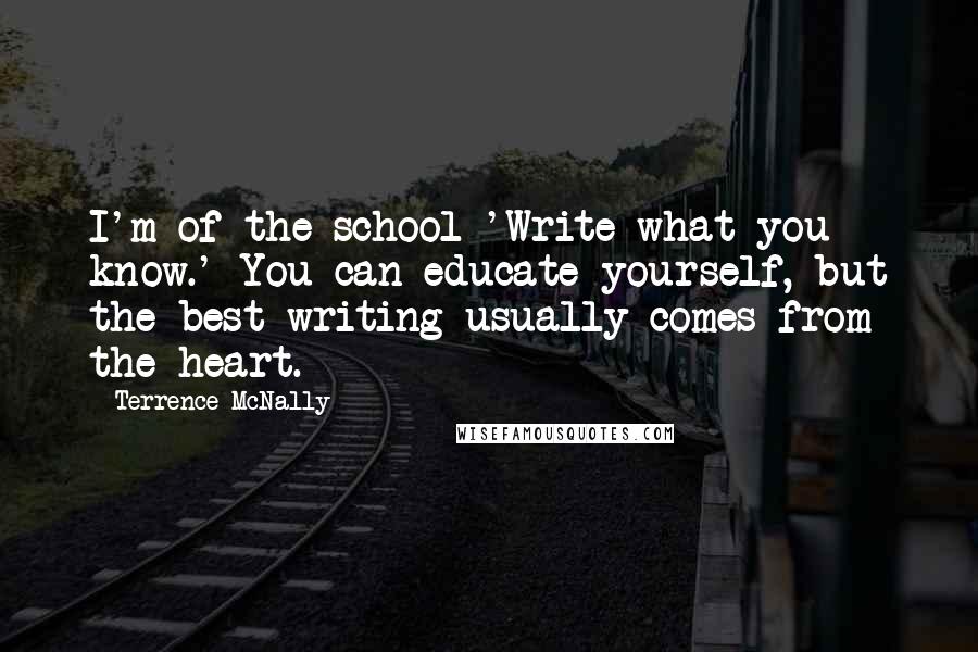 Terrence McNally Quotes: I'm of the school 'Write what you know.' You can educate yourself, but the best writing usually comes from the heart.