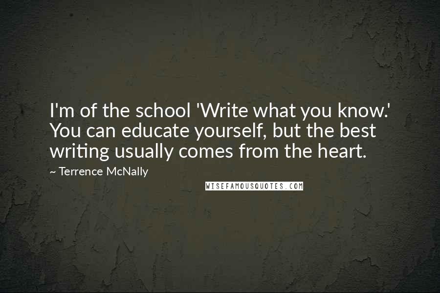 Terrence McNally Quotes: I'm of the school 'Write what you know.' You can educate yourself, but the best writing usually comes from the heart.