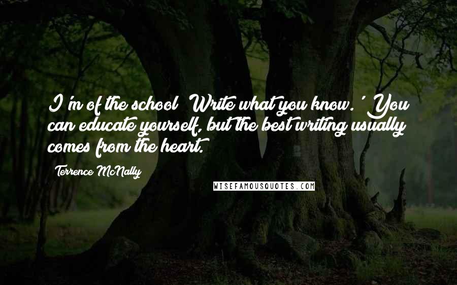 Terrence McNally Quotes: I'm of the school 'Write what you know.' You can educate yourself, but the best writing usually comes from the heart.