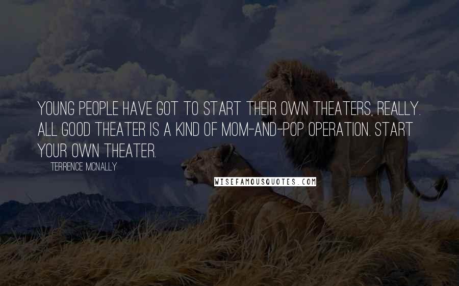 Terrence McNally Quotes: Young people have got to start their own theaters, really. All good theater is a kind of mom-and-pop operation. Start your own theater.