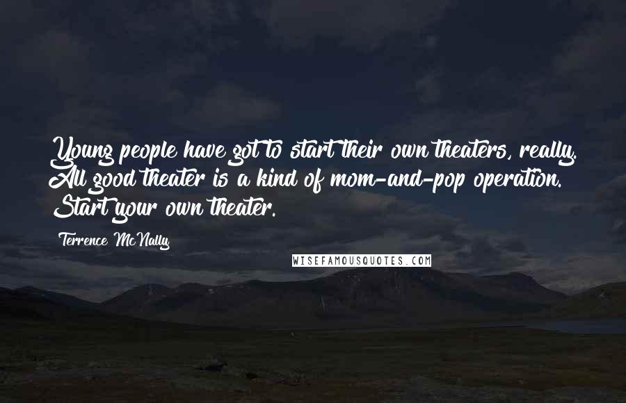 Terrence McNally Quotes: Young people have got to start their own theaters, really. All good theater is a kind of mom-and-pop operation. Start your own theater.