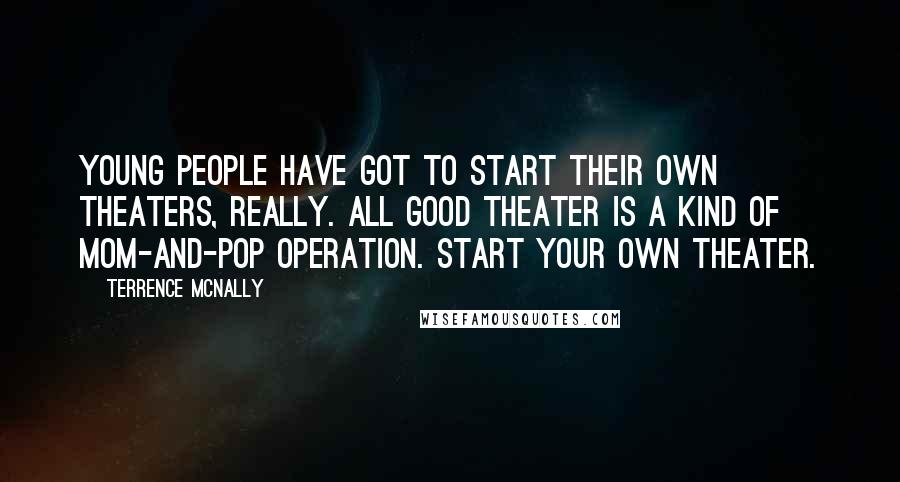 Terrence McNally Quotes: Young people have got to start their own theaters, really. All good theater is a kind of mom-and-pop operation. Start your own theater.