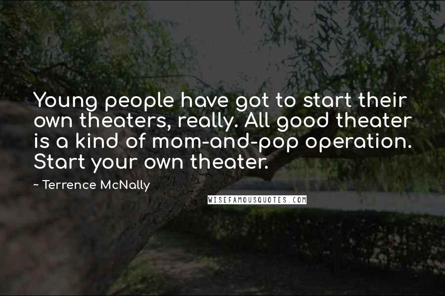 Terrence McNally Quotes: Young people have got to start their own theaters, really. All good theater is a kind of mom-and-pop operation. Start your own theater.