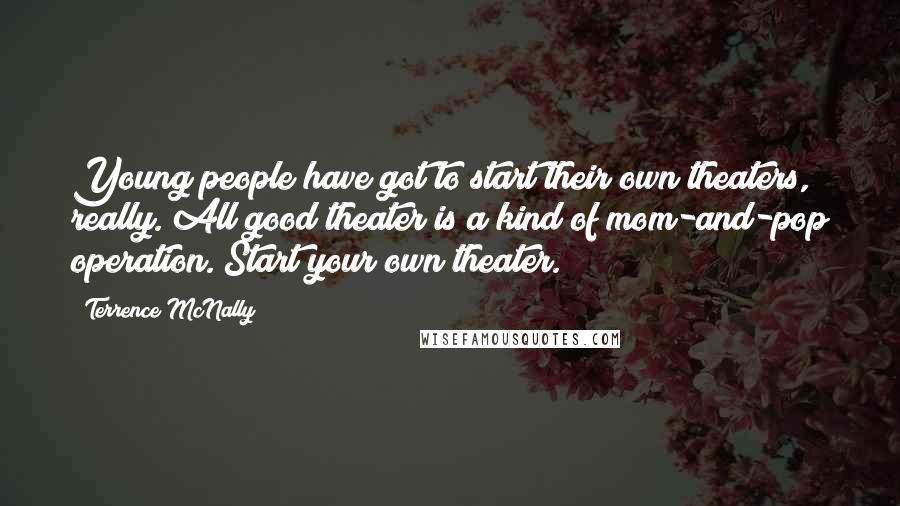 Terrence McNally Quotes: Young people have got to start their own theaters, really. All good theater is a kind of mom-and-pop operation. Start your own theater.