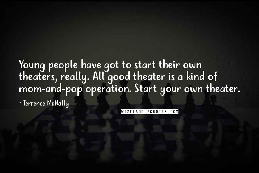 Terrence McNally Quotes: Young people have got to start their own theaters, really. All good theater is a kind of mom-and-pop operation. Start your own theater.