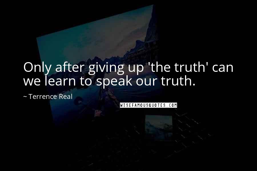 Terrence Real Quotes: Only after giving up 'the truth' can we learn to speak our truth.