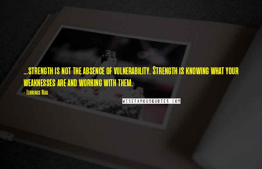 Terrence Real Quotes: ...strength is not the absence of vulnerability. Strength is knowing what your weaknesses are and working with them.