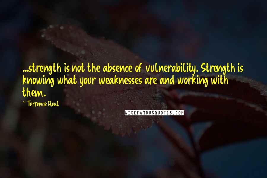 Terrence Real Quotes: ...strength is not the absence of vulnerability. Strength is knowing what your weaknesses are and working with them.