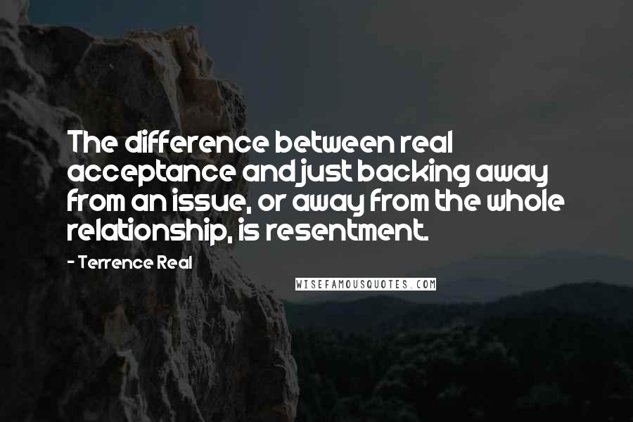 Terrence Real Quotes: The difference between real acceptance and just backing away from an issue, or away from the whole relationship, is resentment.