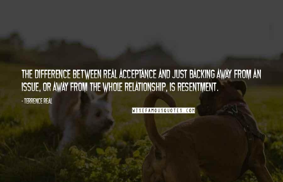Terrence Real Quotes: The difference between real acceptance and just backing away from an issue, or away from the whole relationship, is resentment.