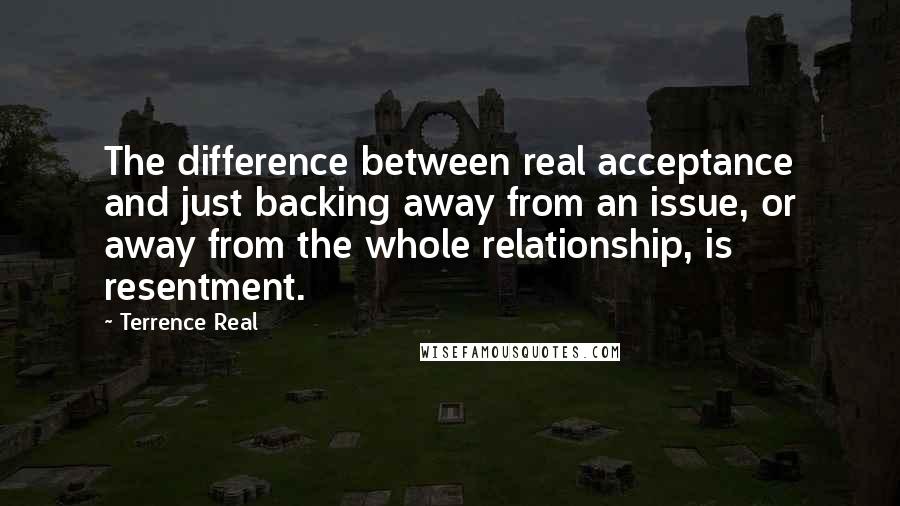 Terrence Real Quotes: The difference between real acceptance and just backing away from an issue, or away from the whole relationship, is resentment.