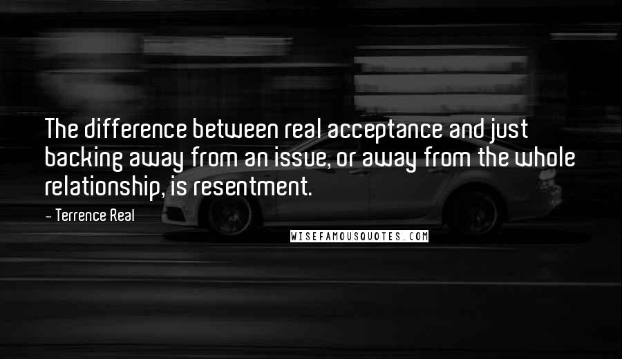 Terrence Real Quotes: The difference between real acceptance and just backing away from an issue, or away from the whole relationship, is resentment.