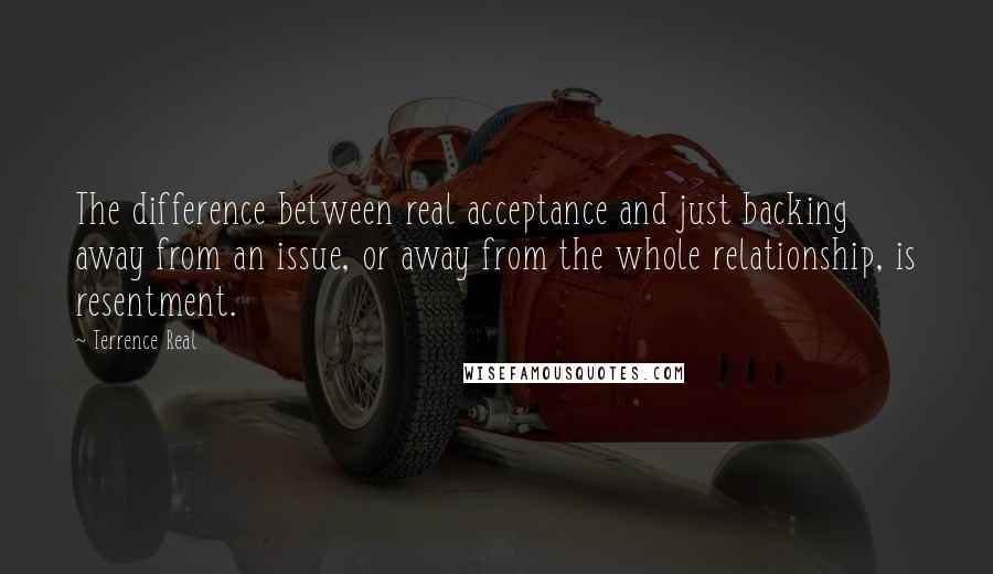 Terrence Real Quotes: The difference between real acceptance and just backing away from an issue, or away from the whole relationship, is resentment.