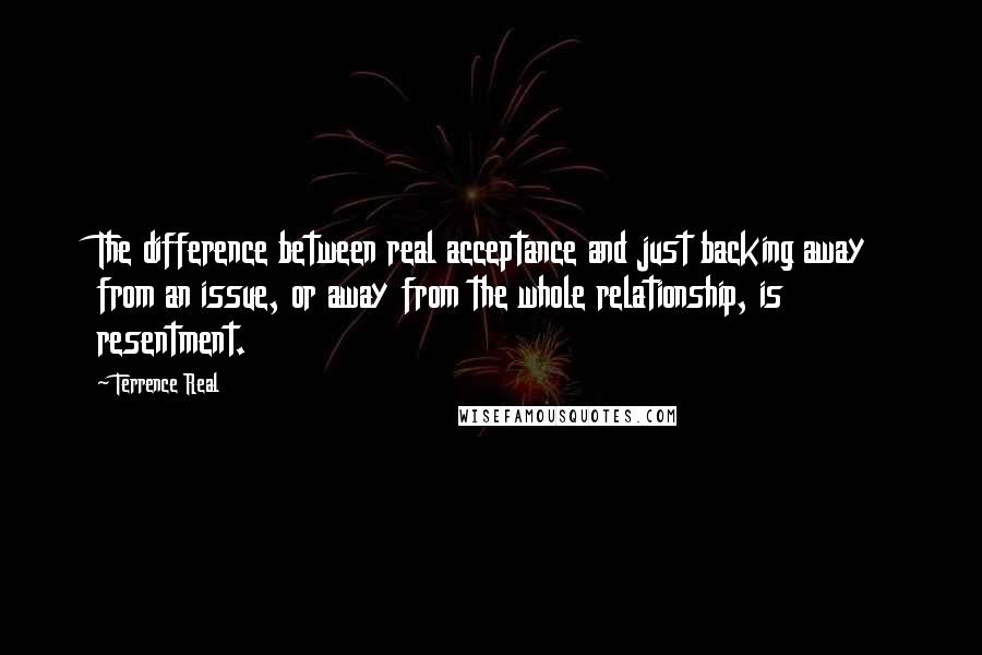 Terrence Real Quotes: The difference between real acceptance and just backing away from an issue, or away from the whole relationship, is resentment.