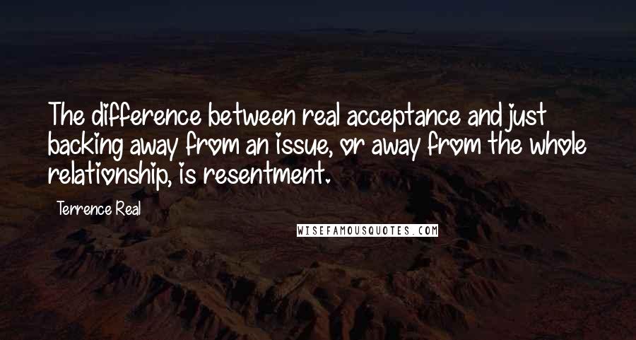 Terrence Real Quotes: The difference between real acceptance and just backing away from an issue, or away from the whole relationship, is resentment.