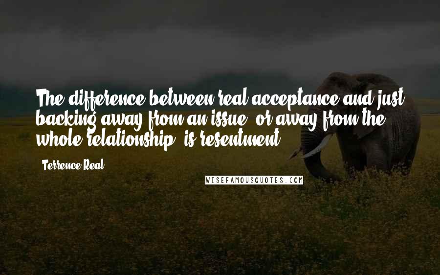 Terrence Real Quotes: The difference between real acceptance and just backing away from an issue, or away from the whole relationship, is resentment.