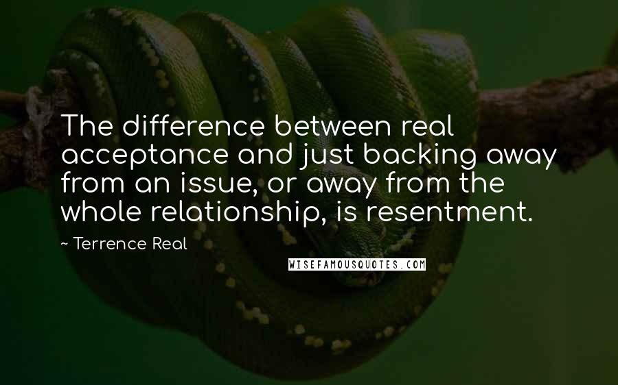 Terrence Real Quotes: The difference between real acceptance and just backing away from an issue, or away from the whole relationship, is resentment.