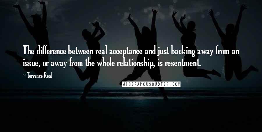 Terrence Real Quotes: The difference between real acceptance and just backing away from an issue, or away from the whole relationship, is resentment.