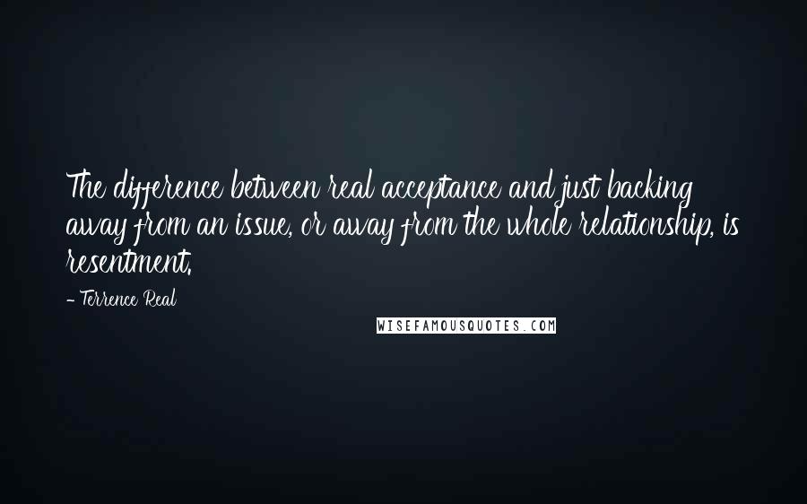 Terrence Real Quotes: The difference between real acceptance and just backing away from an issue, or away from the whole relationship, is resentment.