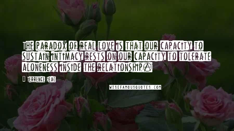 Terrence Real Quotes: The paradox of real love is that our capacity to sustain intimacy rests on our capacity to tolerate aloneness inside the relationship.