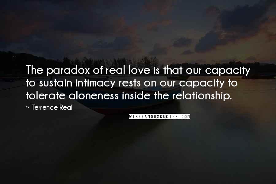 Terrence Real Quotes: The paradox of real love is that our capacity to sustain intimacy rests on our capacity to tolerate aloneness inside the relationship.