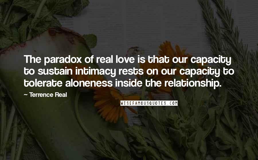 Terrence Real Quotes: The paradox of real love is that our capacity to sustain intimacy rests on our capacity to tolerate aloneness inside the relationship.