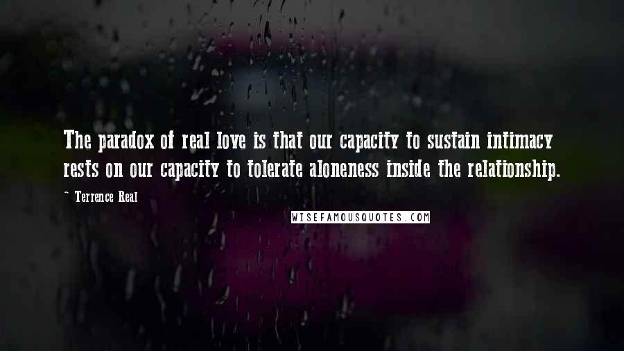 Terrence Real Quotes: The paradox of real love is that our capacity to sustain intimacy rests on our capacity to tolerate aloneness inside the relationship.