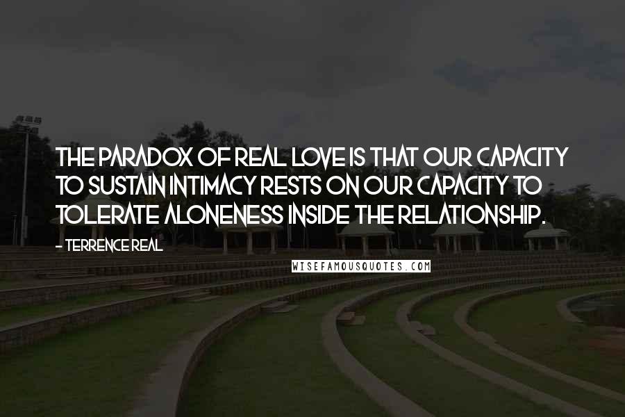 Terrence Real Quotes: The paradox of real love is that our capacity to sustain intimacy rests on our capacity to tolerate aloneness inside the relationship.