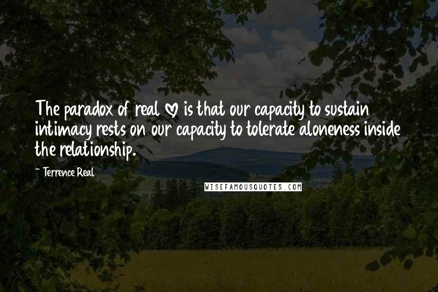 Terrence Real Quotes: The paradox of real love is that our capacity to sustain intimacy rests on our capacity to tolerate aloneness inside the relationship.