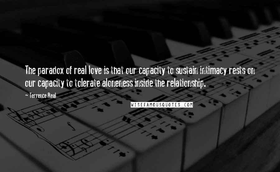 Terrence Real Quotes: The paradox of real love is that our capacity to sustain intimacy rests on our capacity to tolerate aloneness inside the relationship.