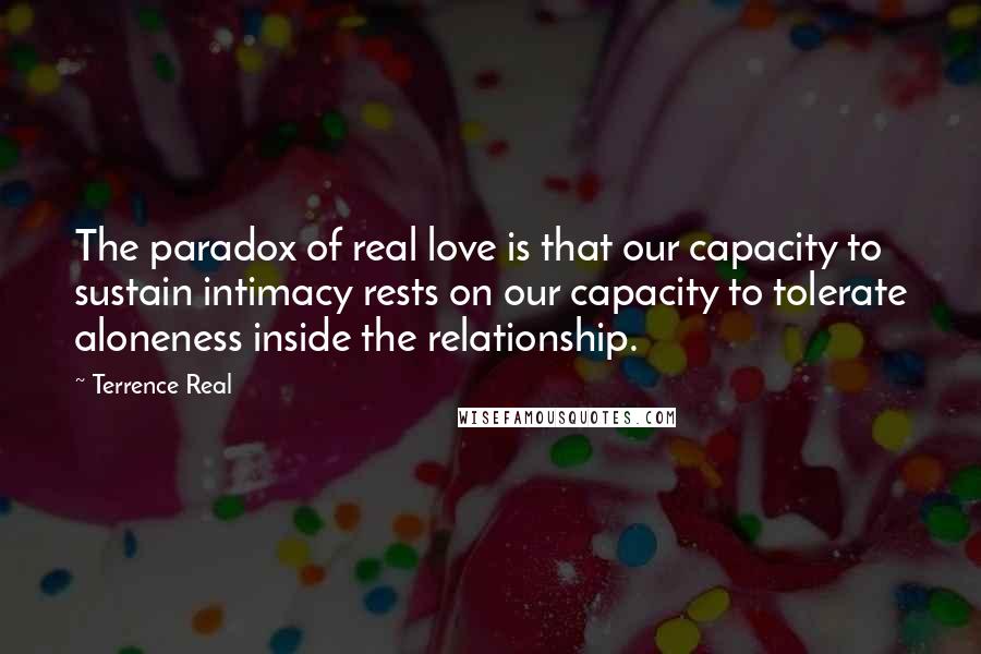 Terrence Real Quotes: The paradox of real love is that our capacity to sustain intimacy rests on our capacity to tolerate aloneness inside the relationship.