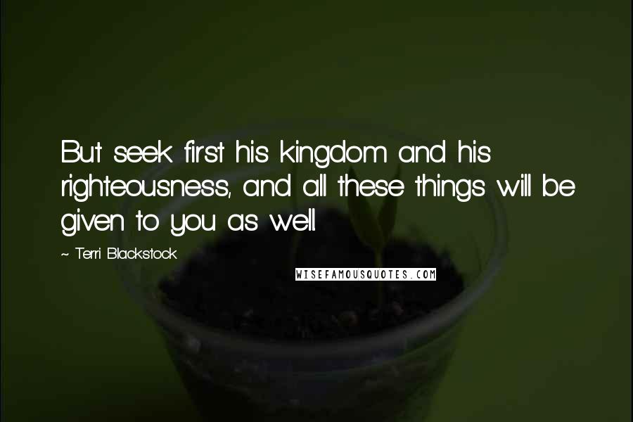 Terri Blackstock Quotes: But seek first his kingdom and his righteousness, and all these things will be given to you as well.