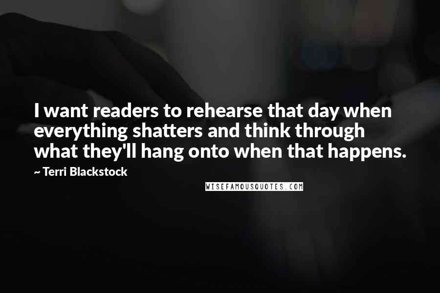 Terri Blackstock Quotes: I want readers to rehearse that day when everything shatters and think through what they'll hang onto when that happens.