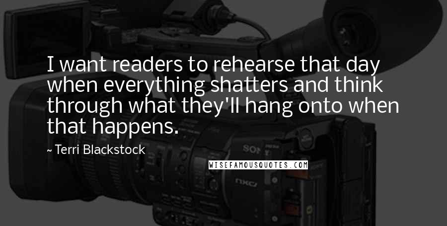 Terri Blackstock Quotes: I want readers to rehearse that day when everything shatters and think through what they'll hang onto when that happens.