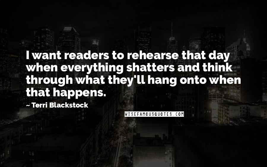 Terri Blackstock Quotes: I want readers to rehearse that day when everything shatters and think through what they'll hang onto when that happens.