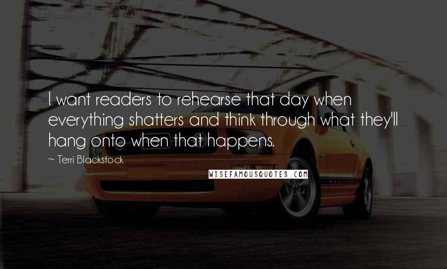 Terri Blackstock Quotes: I want readers to rehearse that day when everything shatters and think through what they'll hang onto when that happens.