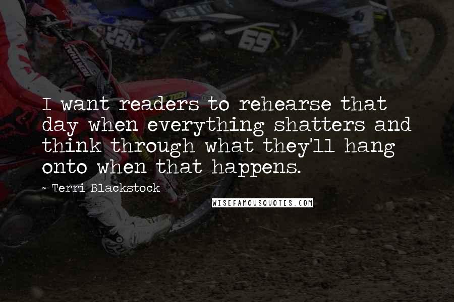 Terri Blackstock Quotes: I want readers to rehearse that day when everything shatters and think through what they'll hang onto when that happens.