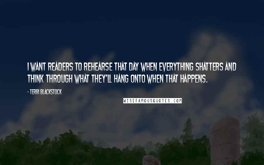 Terri Blackstock Quotes: I want readers to rehearse that day when everything shatters and think through what they'll hang onto when that happens.