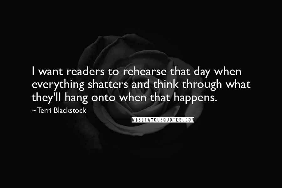 Terri Blackstock Quotes: I want readers to rehearse that day when everything shatters and think through what they'll hang onto when that happens.