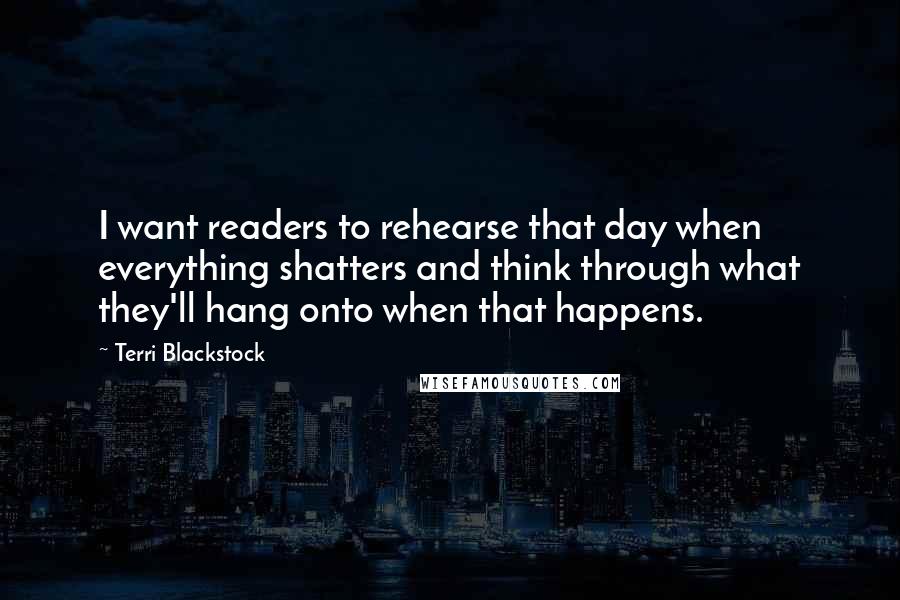 Terri Blackstock Quotes: I want readers to rehearse that day when everything shatters and think through what they'll hang onto when that happens.